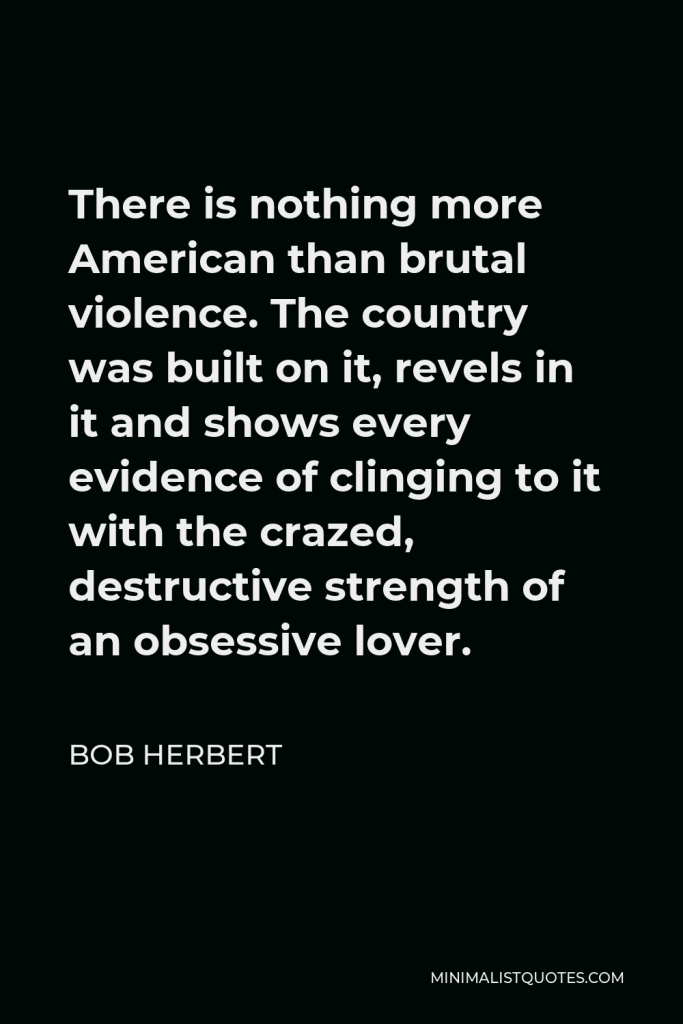 Bob Herbert Quote - There is nothing more American than brutal violence. The country was built on it, revels in it and shows every evidence of clinging to it with the crazed, destructive strength of an obsessive lover.