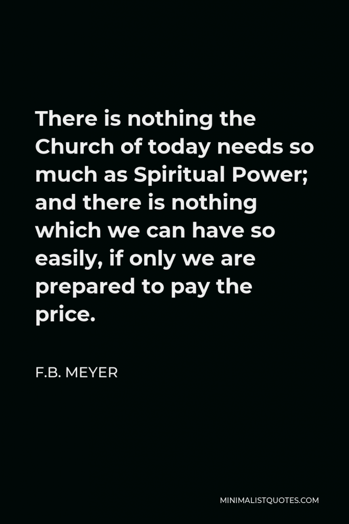 F.B. Meyer Quote - There is nothing the Church of today needs so much as Spiritual Power; and there is nothing which we can have so easily, if only we are prepared to pay the price.