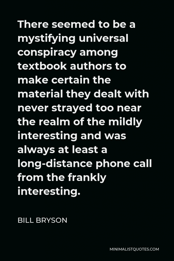 Bill Bryson Quote - There seemed to be a mystifying universal conspiracy among textbook authors to make certain the material they dealt with never strayed too near the realm of the mildly interesting and was always at least a long-distance phone call from the frankly interesting.