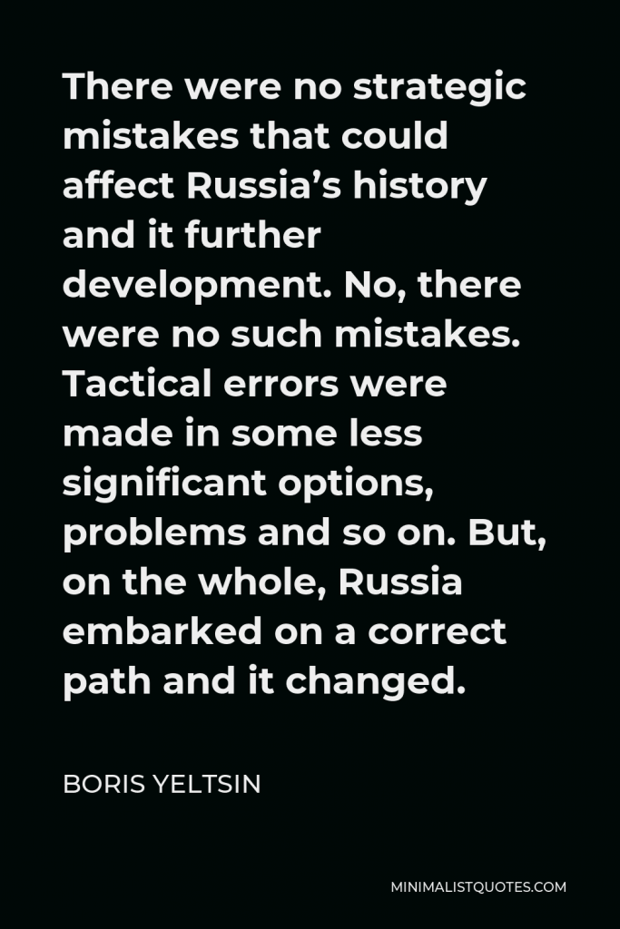 Boris Yeltsin Quote - There were no strategic mistakes that could affect Russia’s history and it further development. No, there were no such mistakes. Tactical errors were made in some less significant options, problems and so on. But, on the whole, Russia embarked on a correct path and it changed.