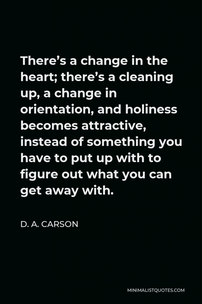 D. A. Carson Quote - There’s a change in the heart; there’s a cleaning up, a change in orientation, and holiness becomes attractive, instead of something you have to put up with to figure out what you can get away with.