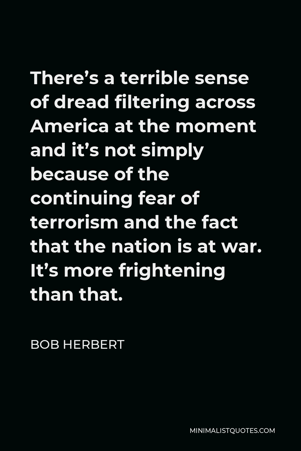 Bob Herbert Quote - There’s a terrible sense of dread filtering across America at the moment and it’s not simply because of the continuing fear of terrorism and the fact that the nation is at war. It’s more frightening than that.