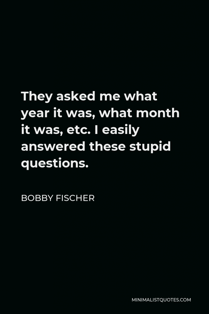 Bobby Fischer Quote - They asked me what year it was, what month it was, etc. I easily answered these stupid questions.