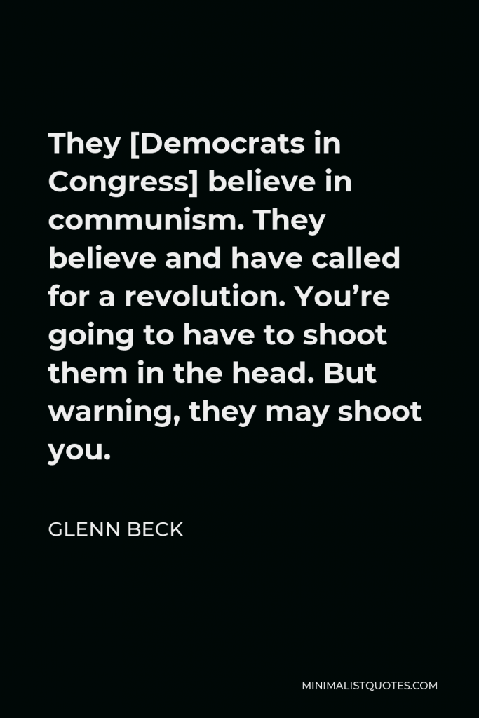 Glenn Beck Quote - They [Democrats in Congress] believe in communism. They believe and have called for a revolution. You’re going to have to shoot them in the head. But warning, they may shoot you.