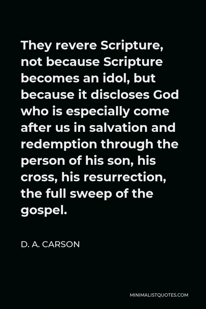 D. A. Carson Quote - They revere Scripture, not because Scripture becomes an idol, but because it discloses God who is especially come after us in salvation and redemption through the person of his son, his cross, his resurrection, the full sweep of the gospel.