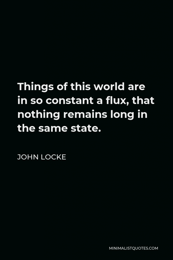 John Locke Quote - Things of this world are in so constant a flux, that nothing remains long in the same state.