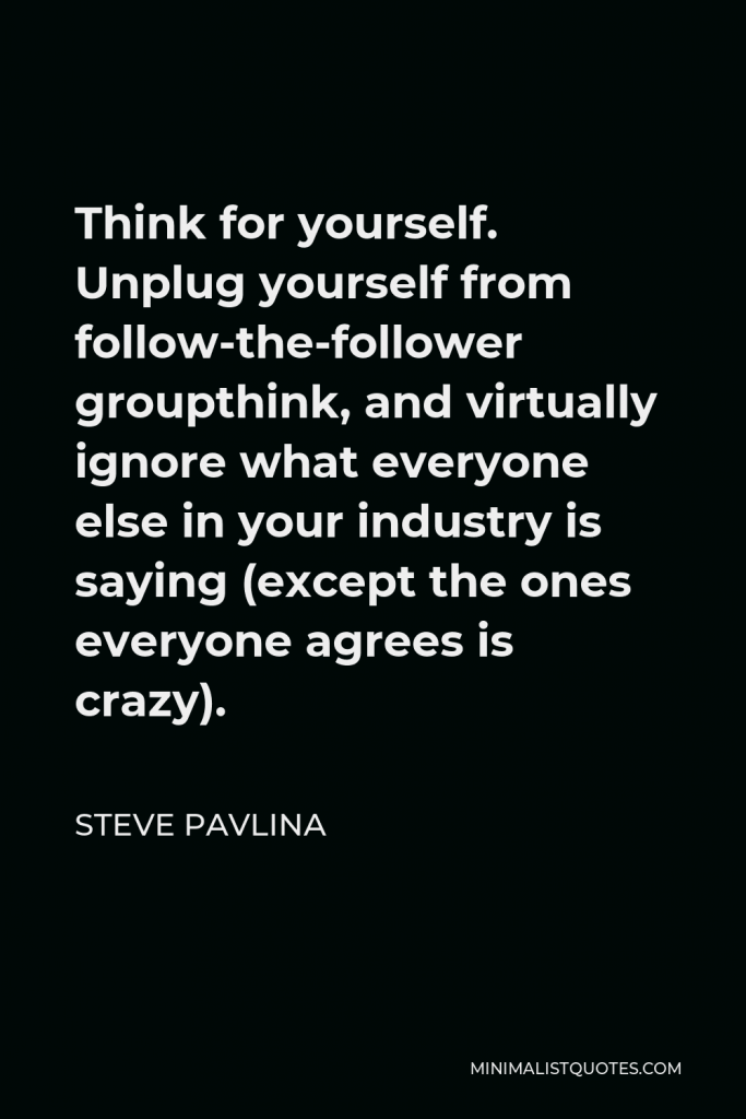 Steve Pavlina Quote - Think for yourself. Unplug yourself from follow-the-follower groupthink, and virtually ignore what everyone else in your industry is saying (except the ones everyone agrees is crazy).