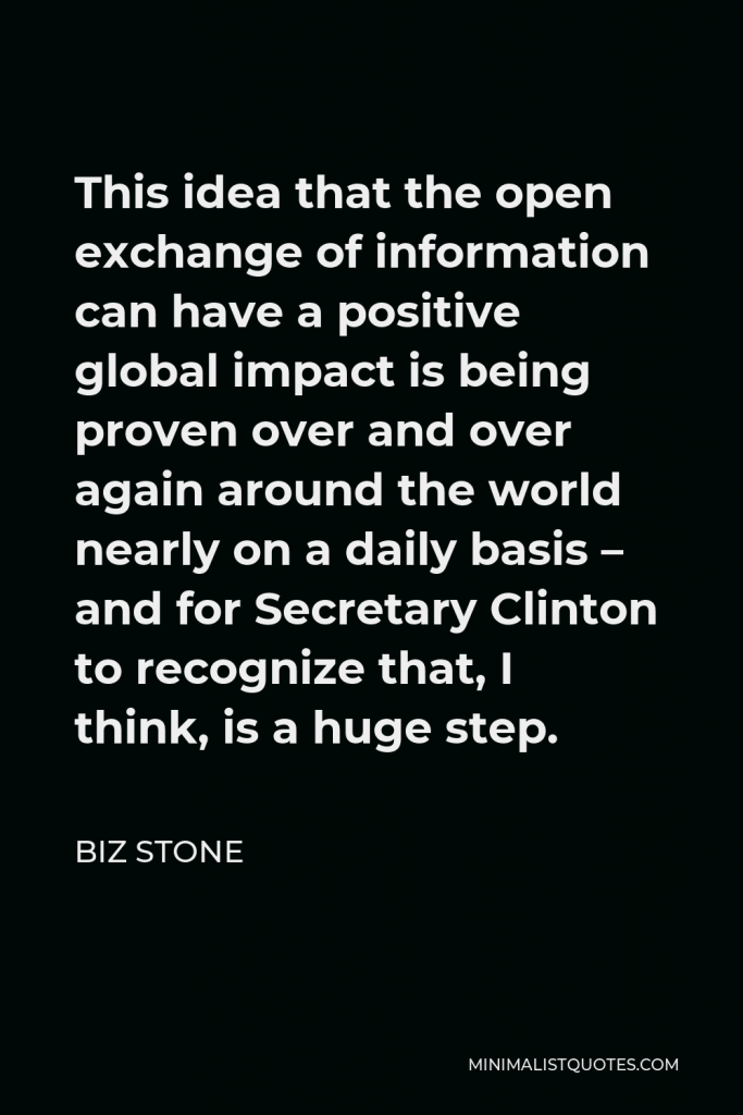 Biz Stone Quote - This idea that the open exchange of information can have a positive global impact is being proven over and over again around the world nearly on a daily basis – and for Secretary Clinton to recognize that, I think, is a huge step.