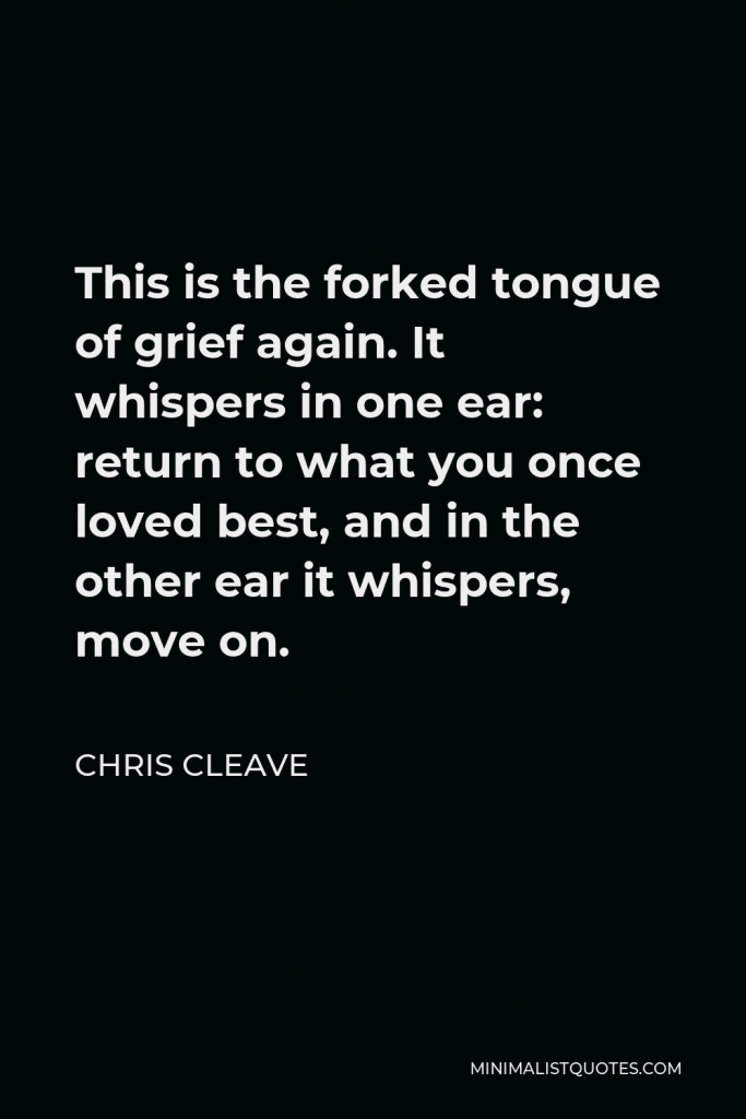 Chris Cleave Quote - This is the forked tongue of grief again. It whispers in one ear: return to what you once loved best, and in the other ear it whispers, move on.
