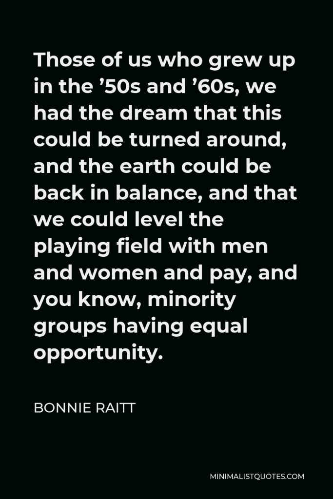 Bonnie Raitt Quote - Those of us who grew up in the ’50s and ’60s, we had the dream that this could be turned around, and the earth could be back in balance, and that we could level the playing field with men and women and pay, and you know, minority groups having equal opportunity.