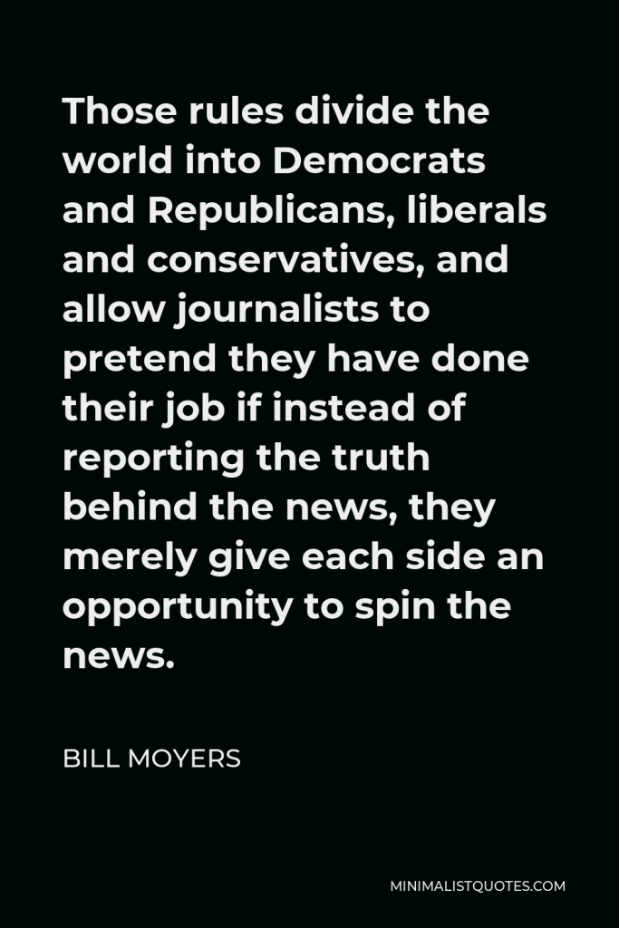 Bill Moyers Quote - Those rules divide the world into Democrats and Republicans, liberals and conservatives, and allow journalists to pretend they have done their job if instead of reporting the truth behind the news, they merely give each side an opportunity to spin the news.