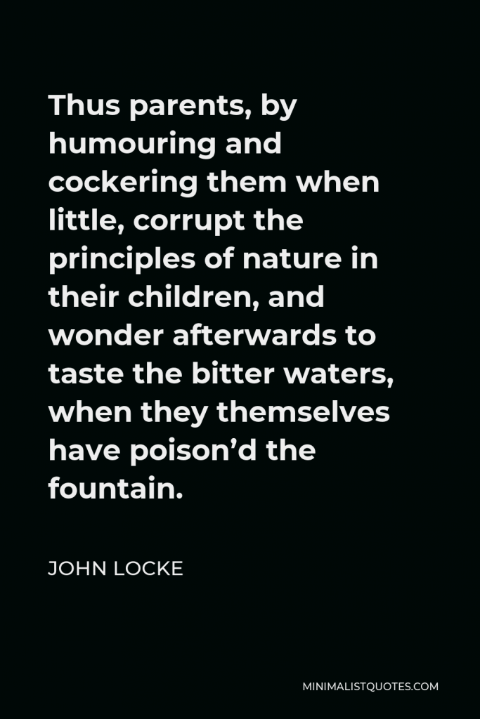 John Locke Quote - Thus parents, by humouring and cockering them when little, corrupt the principles of nature in their children, and wonder afterwards to taste the bitter waters, when they themselves have poison’d the fountain.