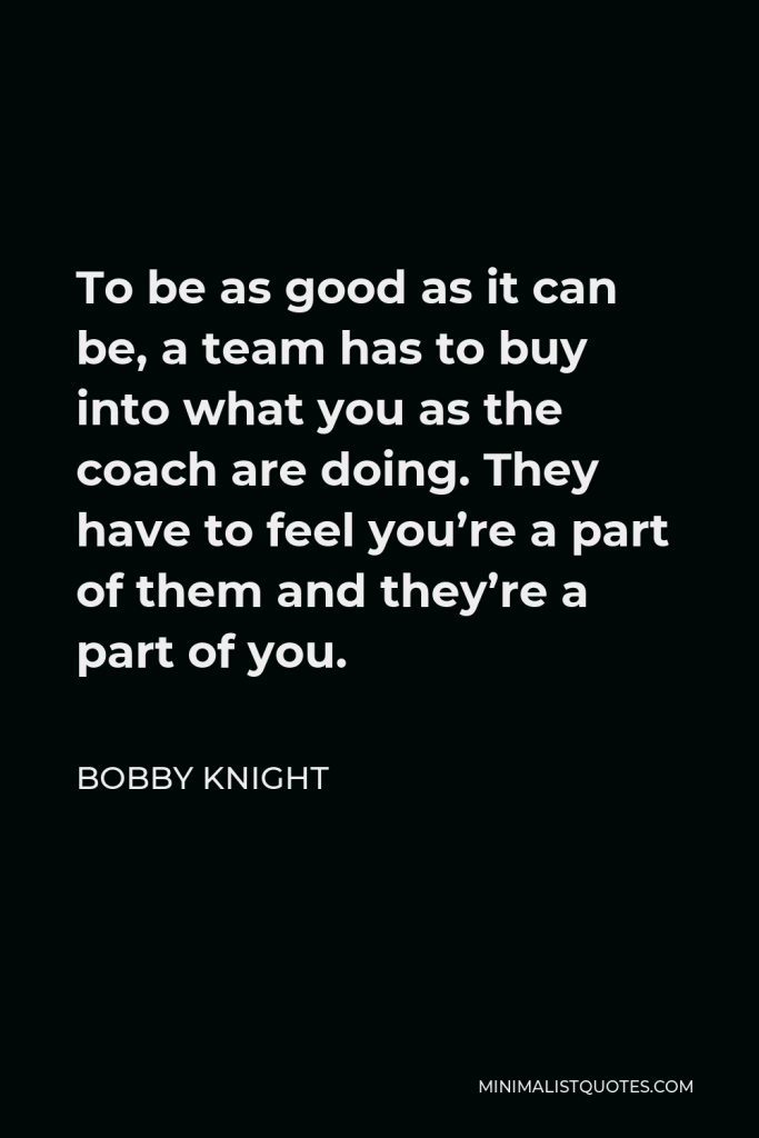 Bobby Knight Quote - To be as good as it can be, a team has to buy into what you as the coach are doing. They have to feel you’re a part of them and they’re a part of you.