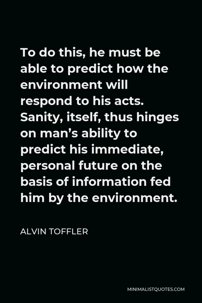 Alvin Toffler Quote - To do this, he must be able to predict how the environment will respond to his acts. Sanity, itself, thus hinges on man’s ability to predict his immediate, personal future on the basis of information fed him by the environment.