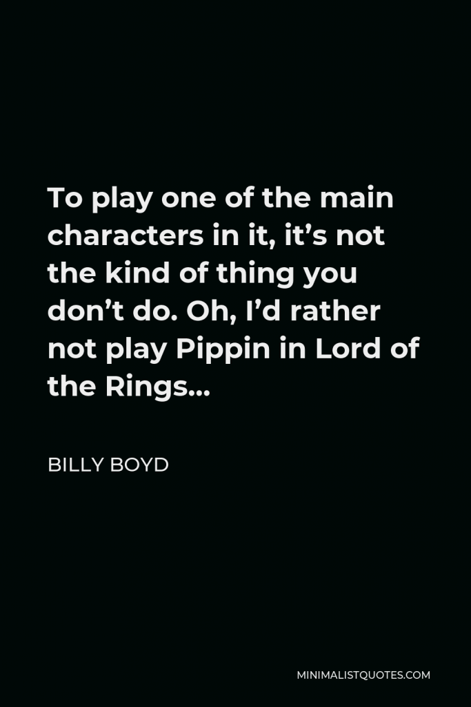 Billy Boyd Quote - To play one of the main characters in it, it’s not the kind of thing you don’t do. Oh, I’d rather not play Pippin in Lord of the Rings…