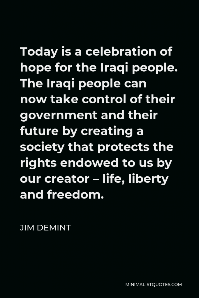 Jim DeMint Quote - Today is a celebration of hope for the Iraqi people. The Iraqi people can now take control of their government and their future by creating a society that protects the rights endowed to us by our creator – life, liberty and freedom.
