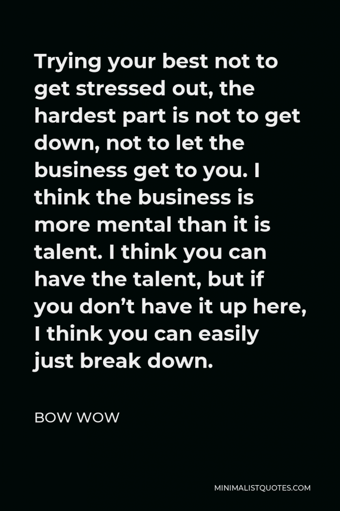 Bow Wow Quote - Trying your best not to get stressed out, the hardest part is not to get down, not to let the business get to you. I think the business is more mental than it is talent. I think you can have the talent, but if you don’t have it up here, I think you can easily just break down.