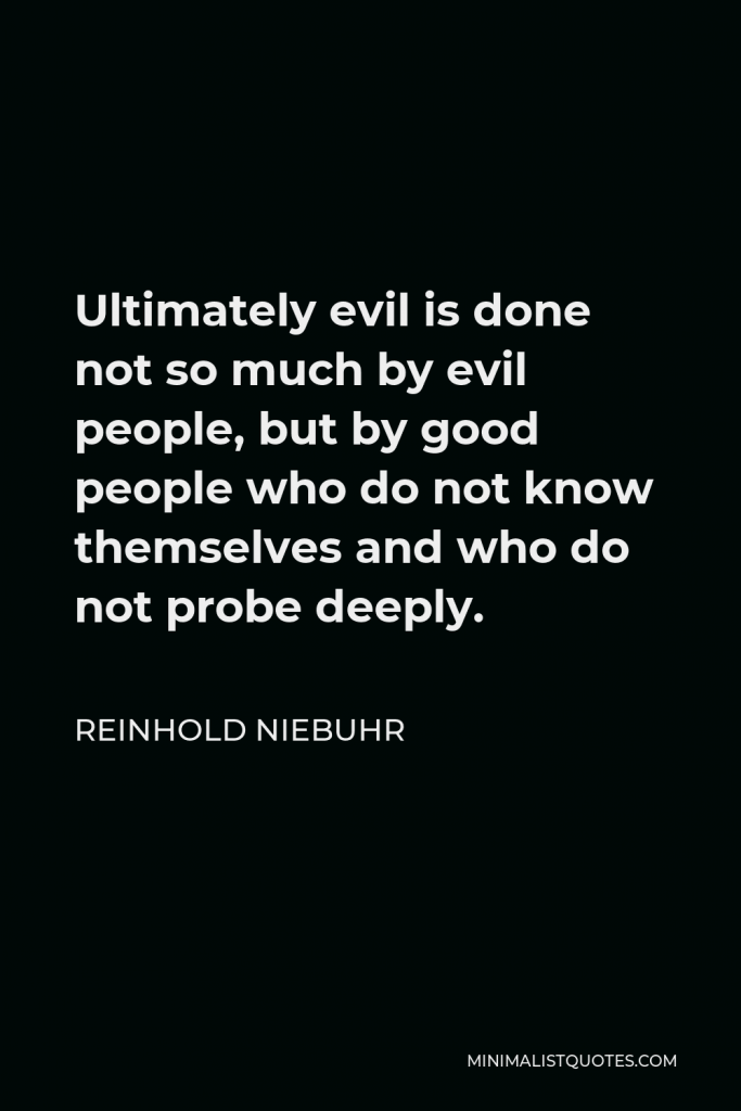 Reinhold Niebuhr Quote - Ultimately evil is done not so much by evil people, but by good people who do not know themselves and who do not probe deeply.