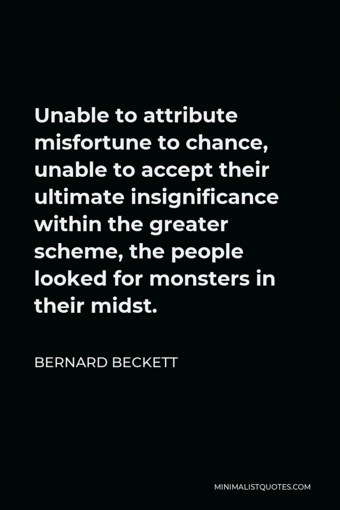 Bernard Beckett Quote - Unable to attribute misfortune to chance, unable to accept their ultimate insignificance within the greater scheme, the people looked for monsters in their midst.