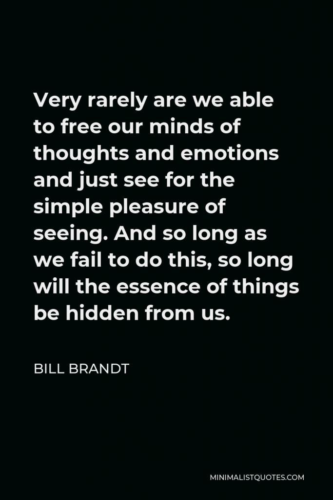 Bill Brandt Quote - Very rarely are we able to free our minds of thoughts and emotions and just see for the simple pleasure of seeing. And so long as we fail to do this, so long will the essence of things be hidden from us.
