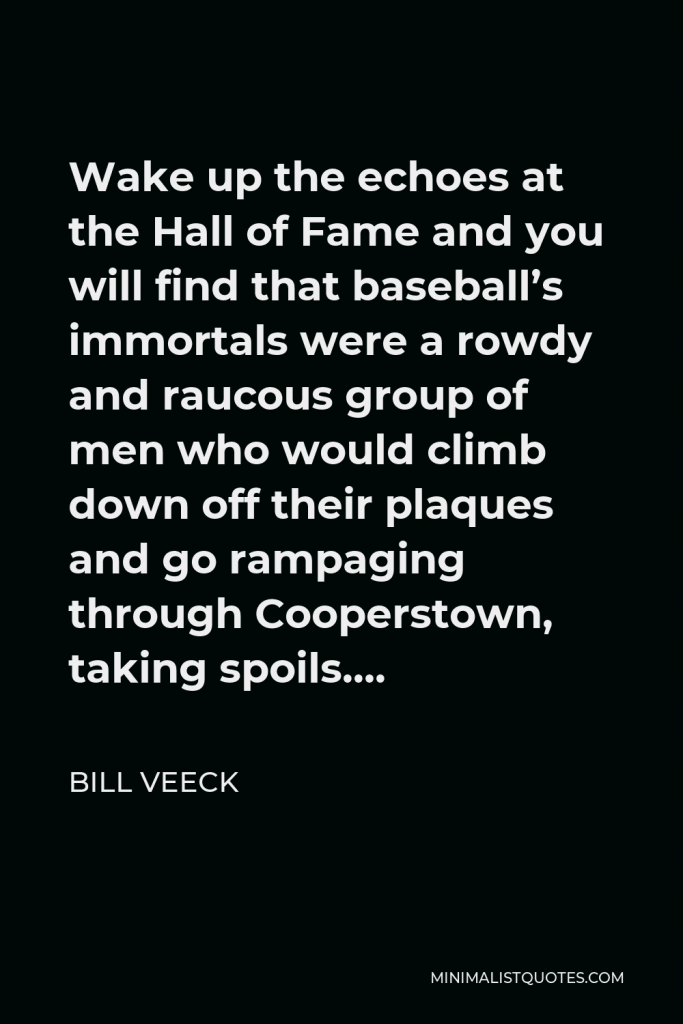 Bill Veeck Quote - Wake up the echoes at the Hall of Fame and you will find that baseball’s immortals were a rowdy and raucous group of men who would climb down off their plaques and go rampaging through Cooperstown, taking spoils….