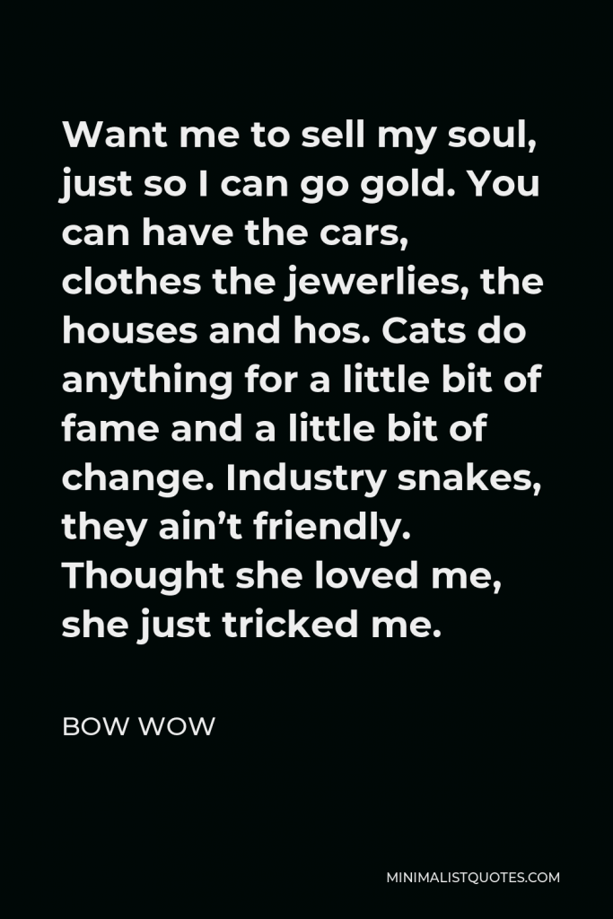 Bow Wow Quote - Want me to sell my soul, just so I can go gold. You can have the cars, clothes the jewerlies, the houses and hos. Cats do anything for a little bit of fame and a little bit of change. Industry snakes, they ain’t friendly. Thought she loved me, she just tricked me.