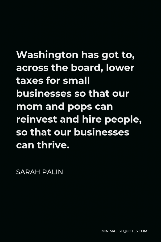 Sarah Palin Quote - Washington has got to, across the board, lower taxes for small businesses so that our mom and pops can reinvest and hire people, so that our businesses can thrive.