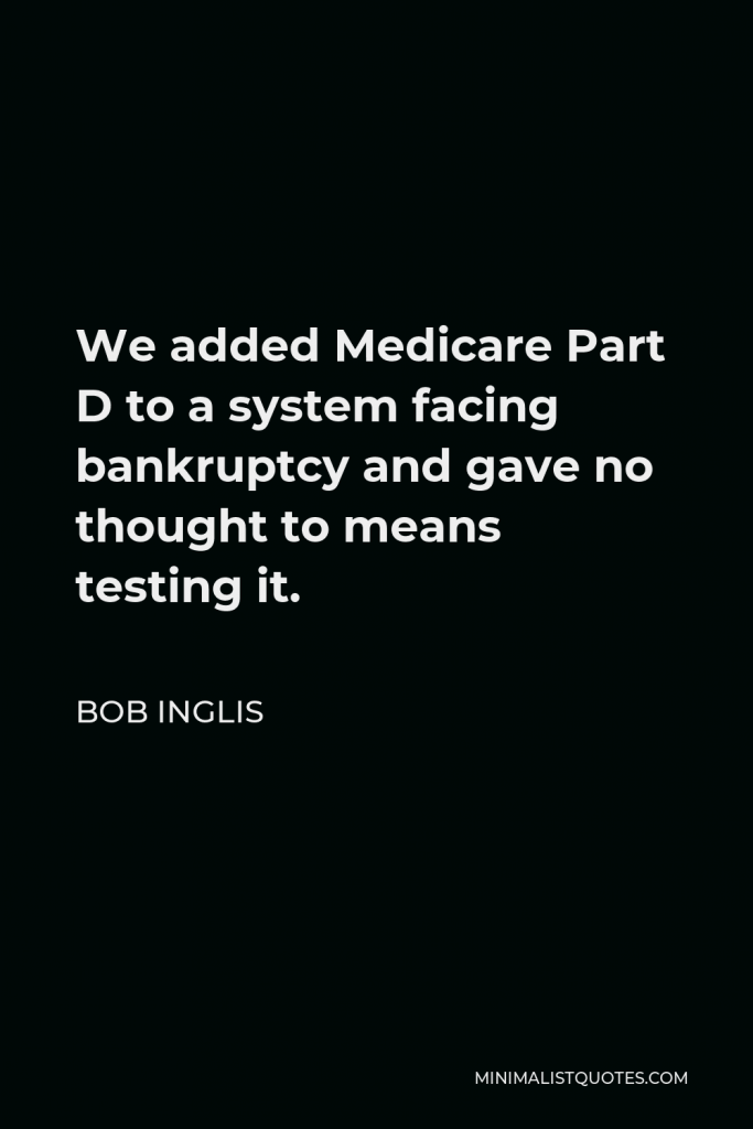 Bob Inglis Quote - We added Medicare Part D to a system facing bankruptcy and gave no thought to means testing it.