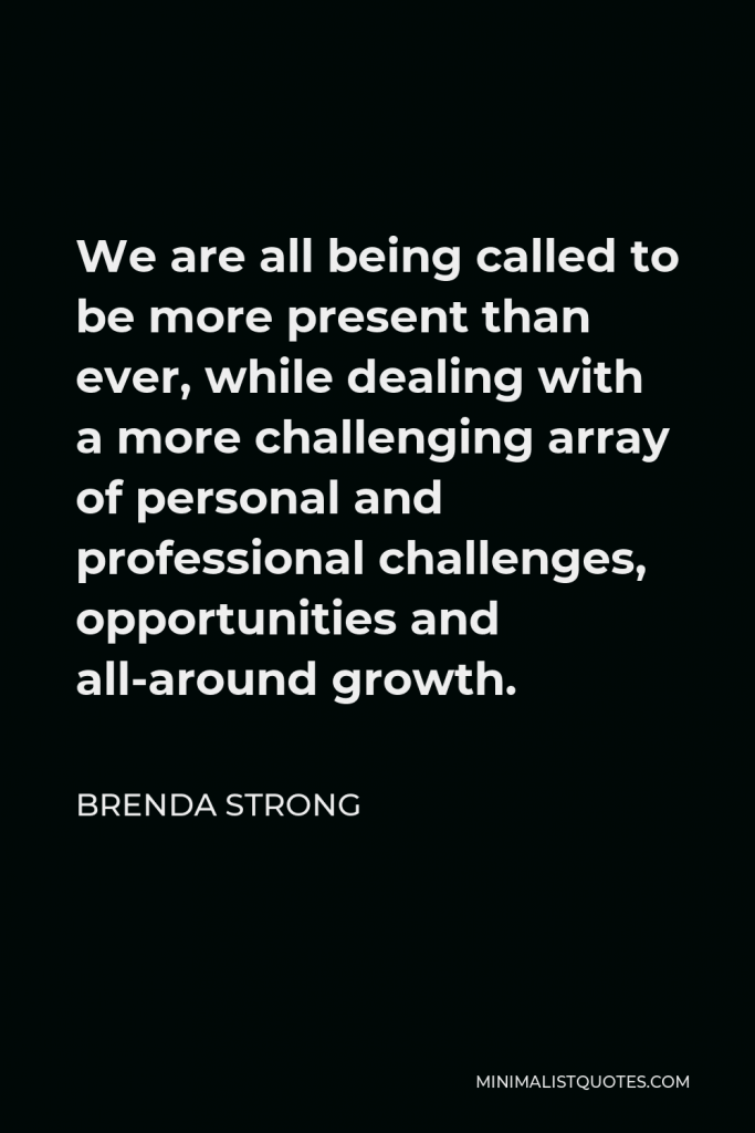 Brenda Strong Quote - We are all being called to be more present than ever, while dealing with a more challenging array of personal and professional challenges, opportunities and all-around growth.