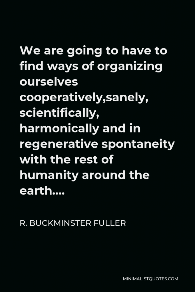 R. Buckminster Fuller Quote - We are going to have to find ways of organizing ourselves cooperatively,sanely, scientifically, harmonically and in regenerative spontaneity with the rest of humanity around the earth….