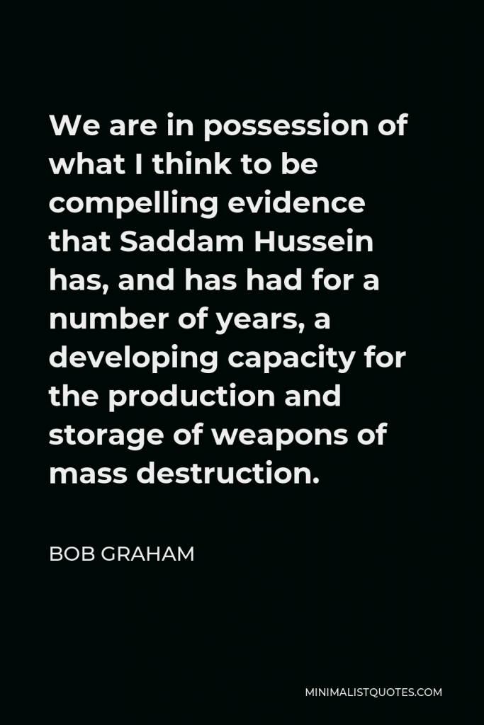 Bob Graham Quote - We are in possession of what I think to be compelling evidence that Saddam Hussein has, and has had for a number of years, a developing capacity for the production and storage of weapons of mass destruction.