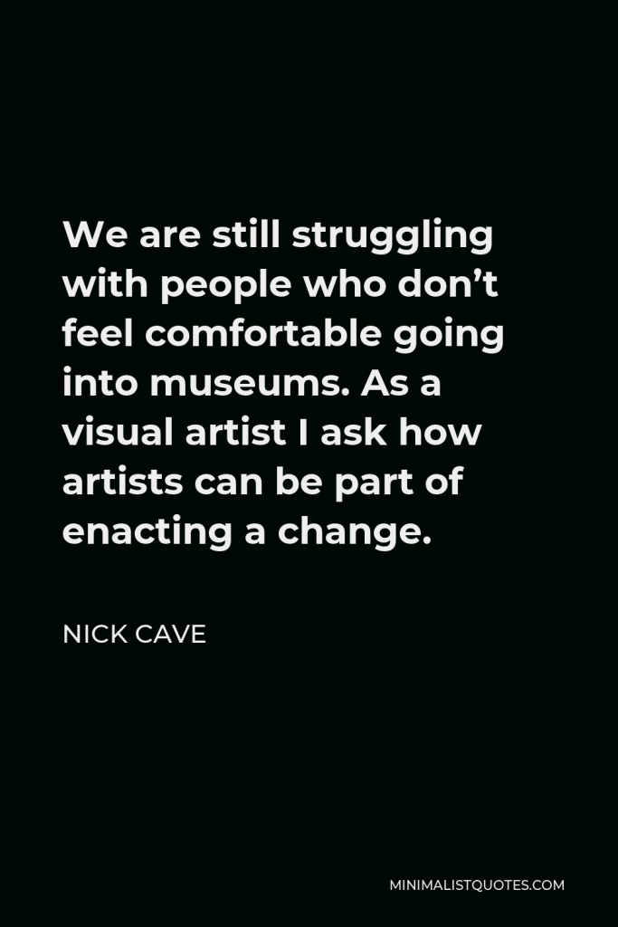 Nick Cave Quote - We are still struggling with people who don’t feel comfortable going into museums. As a visual artist I ask how artists can be part of enacting a change.