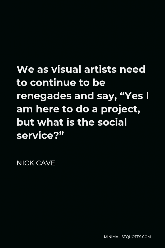 Nick Cave Quote - We as visual artists need to continue to be renegades and say, “Yes I am here to do a project, but what is the social service?”