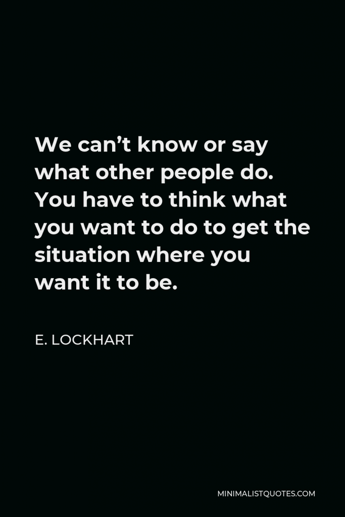 E. Lockhart Quote - We can’t know or say what other people do. You have to think what you want to do to get the situation where you want it to be.