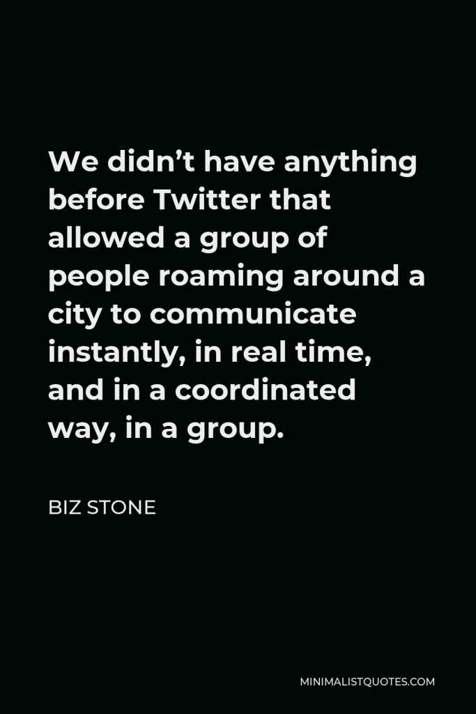 Biz Stone Quote - We didn’t have anything before Twitter that allowed a group of people roaming around a city to communicate instantly, in real time, and in a coordinated way, in a group.