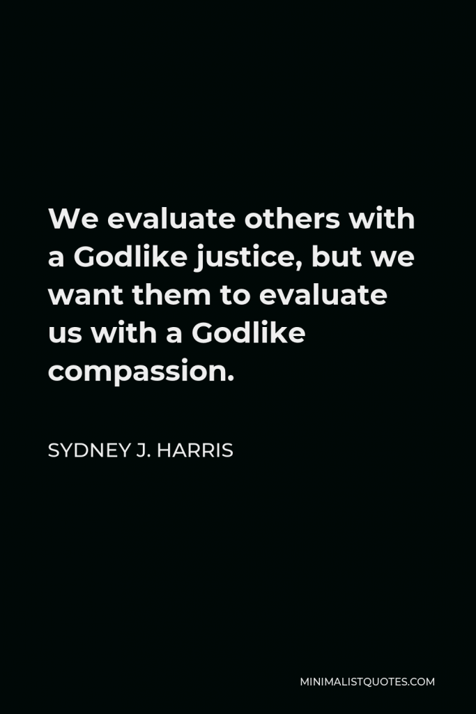 Sydney J. Harris Quote - We evaluate others with a Godlike justice, but we want them to evaluate us with a Godlike compassion.