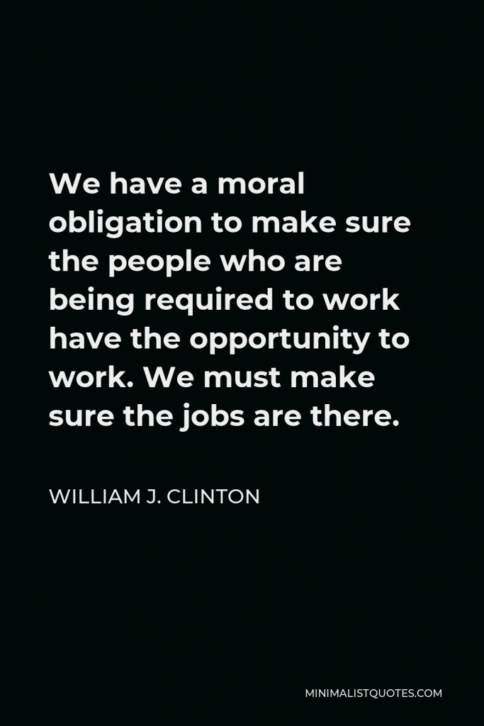 William J. Clinton Quote - We have a moral obligation to make sure the people who are being required to work have the opportunity to work. We must make sure the jobs are there.