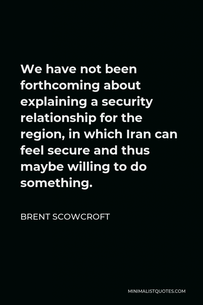 Brent Scowcroft Quote - We have not been forthcoming about explaining a security relationship for the region, in which Iran can feel secure and thus maybe willing to do something.