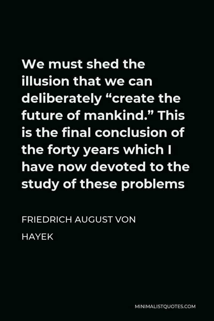 Friedrich August von Hayek Quote - We must shed the illusion that we can deliberately “create the future of mankind.” This is the final conclusion of the forty years which I have now devoted to the study of these problems