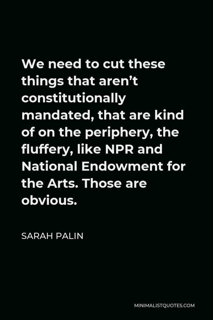 Sarah Palin Quote - We need to cut these things that aren’t constitutionally mandated, that are kind of on the periphery, the fluffery, like NPR and National Endowment for the Arts. Those are obvious.