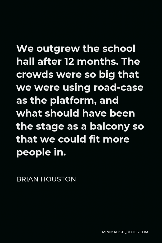 Brian Houston Quote - We outgrew the school hall after 12 months. The crowds were so big that we were using road-case as the platform, and what should have been the stage as a balcony so that we could fit more people in.