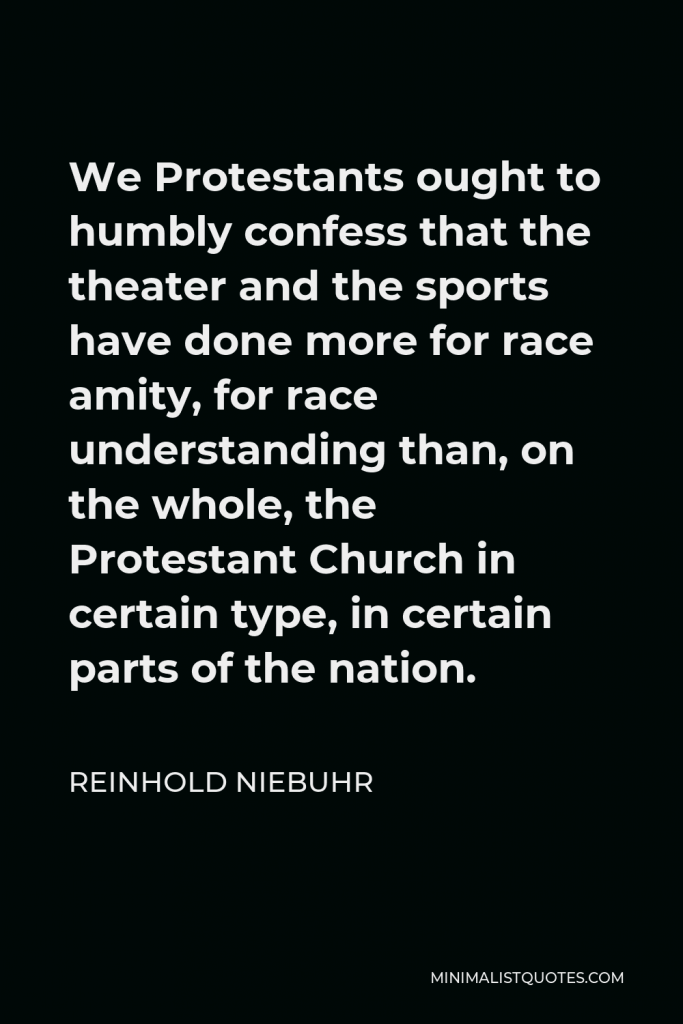Reinhold Niebuhr Quote - We Protestants ought to humbly confess that the theater and the sports have done more for race amity, for race understanding than, on the whole, the Protestant Church in certain type, in certain parts of the nation.