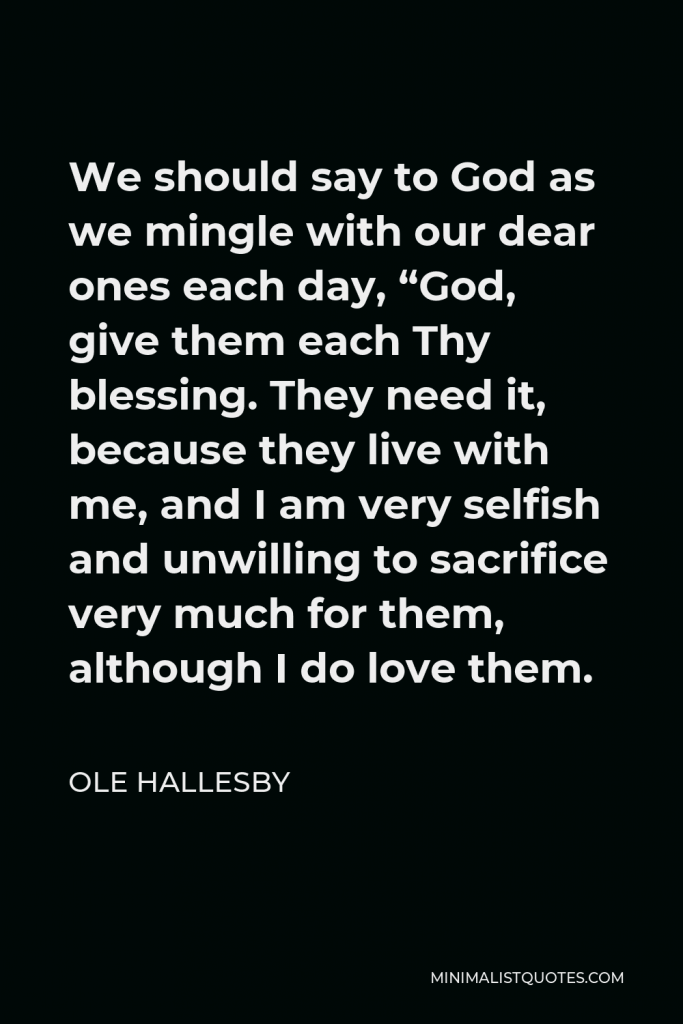 Ole Hallesby Quote - We should say to God as we mingle with our dear ones each day, “God, give them each Thy blessing. They need it, because they live with me, and I am very selfish and unwilling to sacrifice very much for them, although I do love them.