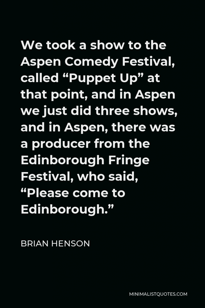 Brian Henson Quote - We took a show to the Aspen Comedy Festival, called “Puppet Up” at that point, and in Aspen we just did three shows, and in Aspen, there was a producer from the Edinborough Fringe Festival, who said, “Please come to Edinborough.”