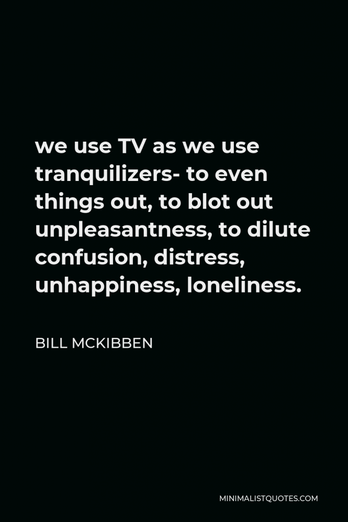 Bill McKibben Quote - we use TV as we use tranquilizers- to even things out, to blot out unpleasantness, to dilute confusion, distress, unhappiness, loneliness.