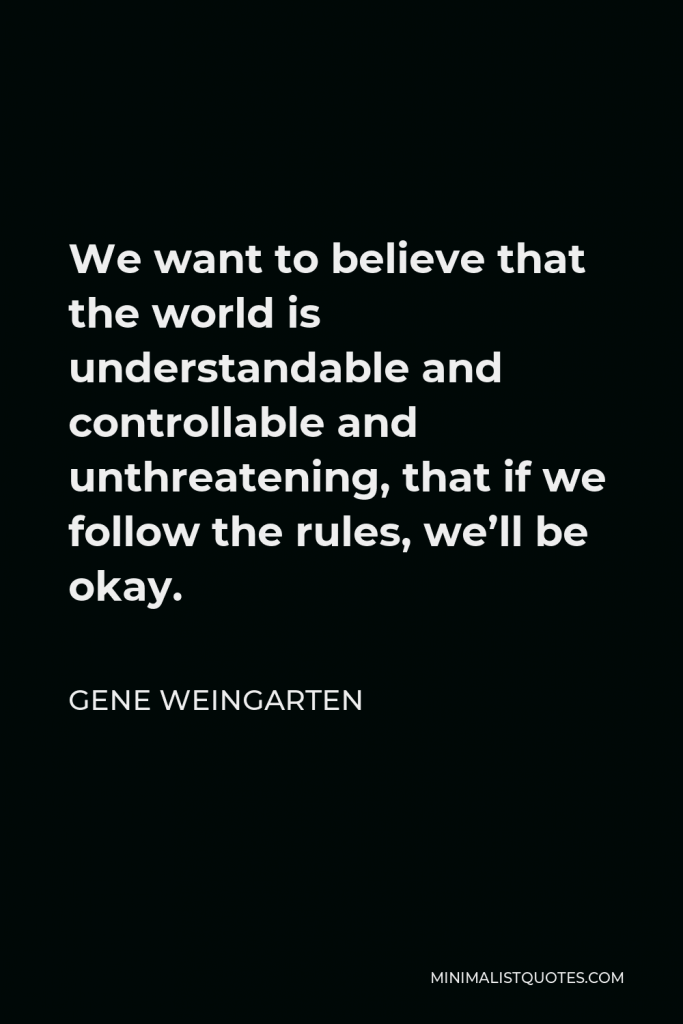 Gene Weingarten Quote - We want to believe that the world is understandable and controllable and unthreatening, that if we follow the rules, we’ll be okay.