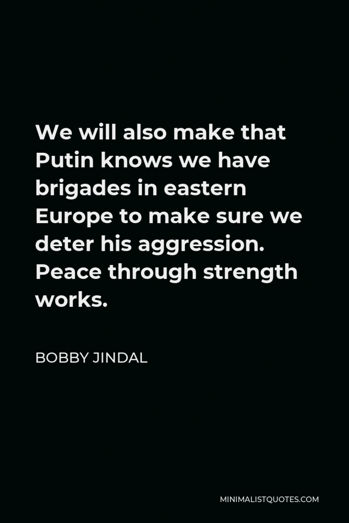 Bobby Jindal Quote - We will also make that Putin knows we have brigades in eastern Europe to make sure we deter his aggression. Peace through strength works.