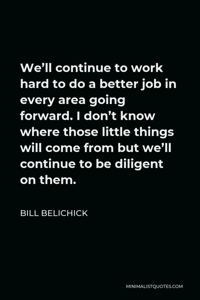 Bill Belichick Quote - We’ll continue to work hard to do a better job in every area going forward. I don’t know where those little things will come from but we’ll continue to be diligent on them.