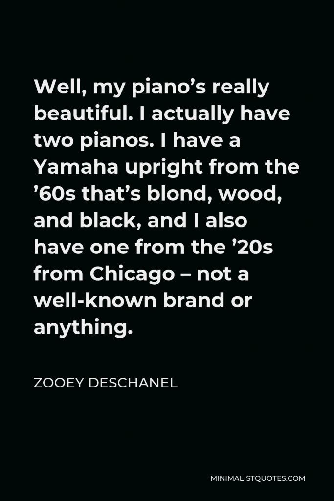Zooey Deschanel Quote - Well, my piano’s really beautiful. I actually have two pianos. I have a Yamaha upright from the ’60s that’s blond, wood, and black, and I also have one from the ’20s from Chicago – not a well-known brand or anything.