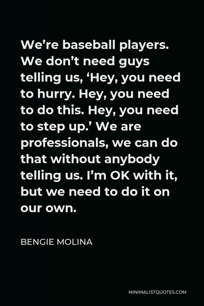 Bengie Molina Quote - We’re baseball players. We don’t need guys telling us, ‘Hey, you need to hurry. Hey, you need to do this. Hey, you need to step up.’ We are professionals, we can do that without anybody telling us. I’m OK with it, but we need to do it on our own.